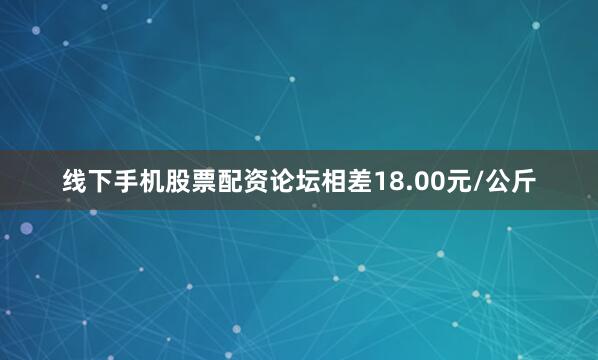 线下手机股票配资论坛相差18.00元/公斤
