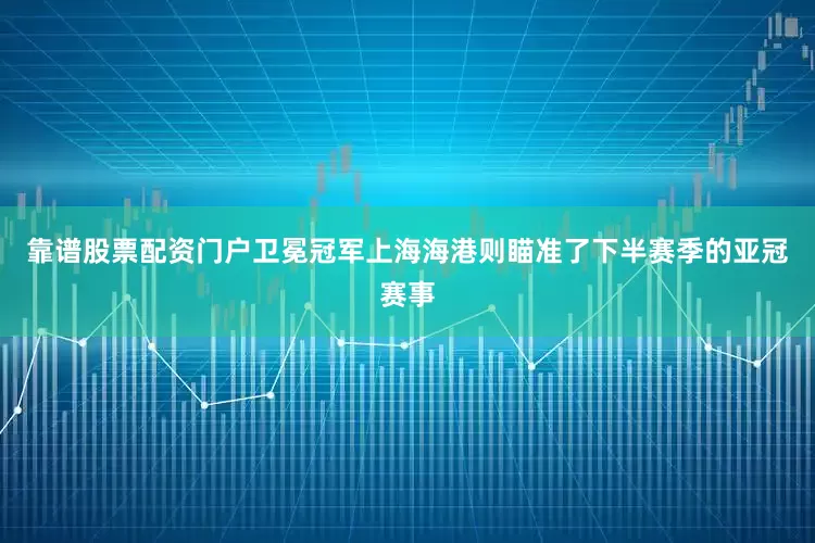 靠谱股票配资门户卫冕冠军上海海港则瞄准了下半赛季的亚冠赛事