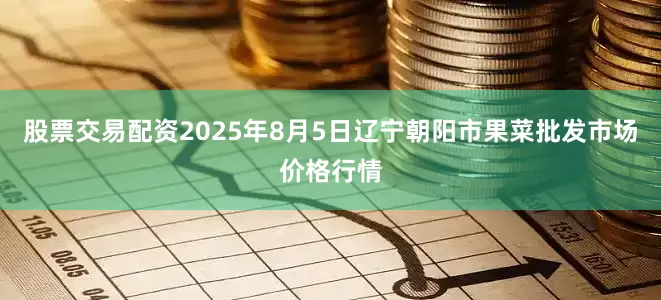 股票交易配资2025年8月5日辽宁朝阳市果菜批发市场价格行情