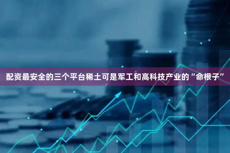 配资最安全的三个平台稀土可是军工和高科技产业的“命根子”