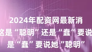 2024年配资网最新消息公布她这是“聪明”还是“蠢”要说她“聪明”