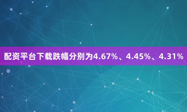 配资平台下载跌幅分别为4.67%、4.45%、4.31%