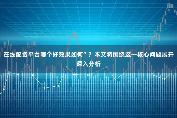 在线配资平台哪个好效果如何”？本文将围绕这一核心问题展开深入分析