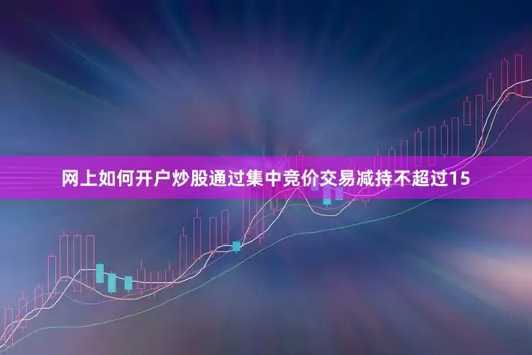 网上如何开户炒股通过集中竞价交易减持不超过15